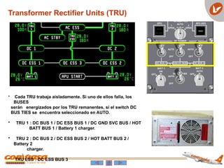 Transformer Rectifier Units (TRU)
• Cada TRU trabaja aisladamente. Si uno de ellos falla, los
BUSES
serán energizados por los TRU remanentes, si el switch DC
BUS TIES se encuentra seleccionado en AUTO.
• TRU 1 : DC BUS 1 / DC ESS BUS 1 / DC GND SVC BUS / HOT
BATT BUS 1 / Battery 1 charger.
• TRU 2 : DC BUS 2 / DC ESS BUS 2 / HOT BATT BUS 2 /
Battery 2
charger.
• TRU ESS : DC ESS BUS 3
 