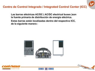 Las barras eléctricas AC/DC ( AC/DC electrical buses )son
la fuente primaria de distribución de energía eléctrica.
Estas barras están localizadas dentro del respectivo ICC,
de la siguiente manera :
Centro de Control Integrado / Integrated Control Center (ICC)
 