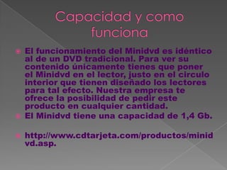   El funcionamiento del Minidvd es idéntico
    al de un DVD tradicional. Para ver su
    contenido únicamente tienes que poner
    el Minidvd en el lector, justo en el circulo
    interior que tienen diseñado los lectores
    para tal efecto. Nuestra empresa te
    ofrece la posibilidad de pedir este
    producto en cualquier cantidad.
   El Minidvd tiene una capacidad de 1,4 Gb.

   http://www.cdtarjeta.com/productos/minid
    vd.asp.
 
