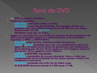    Los DVD se pueden clasificar:
   Según su contenido:
     › DVD-Video: películas (vídeo y audio).
     › DVD-Audio: audio de alta fidelidad. Por ejemplo: 24 bits por
        muestra, una velocidad de muestreo de 48 000 Hz y un rango
        dinámico de 144 dB.[cita requerida]
     › DVD-Data: todo tipo de datos.
   Según su capacidad de regrabado (La mayoría de las grabadoras de
    DVD nuevas pueden grabar en ambos formatos y llevan ambos
    logotipos, «+RW» y «DVD-R/RW»):
     › DVD-ROM: solo lectura, manufacturado con prensa.
     › DVD-R y DVD+R: grabable una sola vez. La diferencia entre los
        tipos +R y -R radica en la forma de grabación y de codificación
        de la información. En los +R los agujeros son 1 lógicos mientras
        que en los –R los agujeros son 0 lógicos.
     › DVD-RW y DVD+RW: regrabable.
     › DVD-RAM: regrabable de acceso aleatorio. Lleva a cabo una
        comprobación de la integridad de los datos siempre activa tras
        completar la escritura.
     › DVD+R DL: grabable una sola vez de doble capa.
     › El DVD-ROM almacena desde 4,7 GB hasta 17 GB.
 