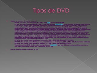    Según su número de capas o caras:
     ›  DVD-5: una cara, capa simple; 4,7 GB o 4,38 GiB. Discos DVD±R/RW.
     ›  DVD-9: una cara, capa doble; 8,5 GB o 7,92 GiB. Discos DVD+R DL. La grabación de doble capa permite
        a los discos DVD-R y los DVD+RW almacenar significativamente más datos, hasta 8,5 GB por disco,
        comparado con los 4,7 GB que permiten los discos de una capa. Los DVD-R DL (dual layer) fueron
        desarrollados para DVD Forum por Pioneer Corporation. DVD+R DL fue desarrollado para el DVD+R
        Alliance por Philips y Mitsubishi Kagaku Media. Un disco de doble capa difiere de un DVD convencional
        en que emplea una segunda capa física ubicada en el interior del disco. Una unidad lectora con
        capacidad de doble capa accede a la segunda capa proyectando el láser a través de la primera capa
        semitransparente. El mecanismo de cambio de capa en algunos DVD puede conllevar una pausa de
        hasta un par de segundos. Los discos grabables soportan esta tecnología manteniendo compatibilidad
        con algunos reproductores de DVD y unidades DVD-ROM. Muchos grabadores de DVD soportan la
        tecnología de doble capa, y su precio es comparable con las unidades de una capa, aunque el medio
        continúa siendo considerablemente más caro.
     ›  DVD-10: dos caras, capa simple en ambas; 9,4 GB o 8,75 GiB. Discos DVD±R/RW.
     ›  DVD-14: dos caras, capa doble en una, capa simple en la otra; 13,3 GB o 12,3 GiB. Raramente utilizado.
     ›  DVD-18: dos caras, capa doble en ambas; 17,1 GB o 15,9 GiB. Discos DVD+R.
     ›  También existen DVD de 8 cm (no confundir con miniDVD, que son CD que contienen información de
        tipo DVD video) que tienen una capacidad de 1,5 GB.

   http://es.wikipedia.org/wiki/DVD#Tipos_de_DVD
 