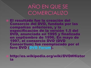    El resultado fue la creación del
    Consorcio del DVD, fundada por las
    compañías anteriores, y la
    especificación de la versión 1.5 del
    DVD, anunciada en 1995 y finalizada
    en septiembre de 1996. En mayo de
    1997, el consorcio DVD (DVD
    Consortium) fue reemplazado por el
    foro DVD (DVD Forum).

   http://es.wikipedia.org/wiki/DVD#Histor
    ia
 