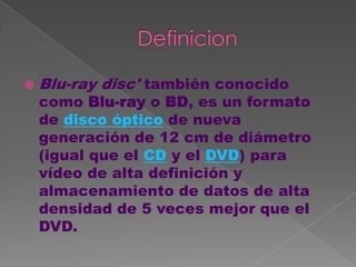    Blu-ray disc' también conocido
    como Blu-ray o BD, es un formato
    de disco óptico de nueva
    generación de 12 cm de diámetro
    (igual que el CD y el DVD) para
    vídeo de alta definición y
    almacenamiento de datos de alta
    densidad de 5 veces mejor que el
    DVD.
 