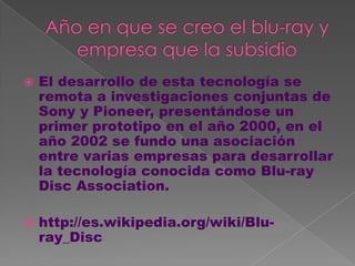    El desarrollo de esta tecnología se
    remota a investigaciones conjuntas de
    Sony y Pioneer, presentándose un
    primer prototipo en el año 2000, en el
    año 2002 se fundo una asociación
    entre varias empresas para desarrollar
    la tecnología conocida como Blu-ray
    Disc Association.

   http://es.wikipedia.org/wiki/Blu-
    ray_Disc
 