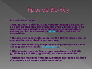    Los más básicos son:
    * Mini Blu-ray (o Mini-BD): una variante pequeña de Blu-ray
    de 8 cm de diámetro que almacena unos 7,5 GB. Este, a su
    vez, tiene dos variantes los grabables y los regrabables,
    usados en ciertas cámaras de video digital, entre otros
    dispositivos.
    * Blu-ray Disc recordable (o Blu-ray R o BR-R): discos Blu-ray
    que pueden ser grabados una sola vez.
    * BD-RE: discos Blu-ray que pueden ser grabados una o más
    veces (permiten eliminar información).
    * BDXL: un formato de Blu-ray que permite entre 100 GB
    (grabable) y 120 GB (regrabable) de almacenamiento.
    * Otras: hay múltiples variantes, algunas que nunca salieron
    al mercado u otras que están en estudio.
 