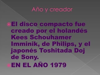 El disco compacto fue
 creado por el holandés
 Kees Schouhamer
 Imminik, de Philips, y el
 japonés Toshitada Doj
 de Sony.
EN EL AÑO 1979
 