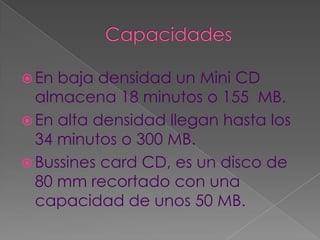  En baja densidad un Mini CD
  almacena 18 minutos o 155 MB.
 En alta densidad llegan hasta los
  34 minutos o 300 MB.
 Bussines card CD, es un disco de
  80 mm recortado con una
  capacidad de unos 50 MB.
 