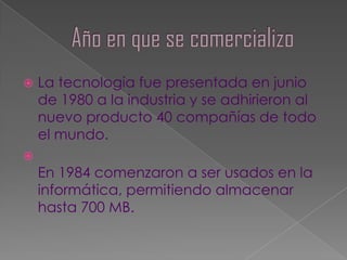    La tecnología fue presentada en junio
    de 1980 a la industria y se adhirieron al
    nuevo producto 40 compañías de todo
    el mundo.

    En 1984 comenzaron a ser usados en la
    informática, permitiendo almacenar
    hasta 700 MB.
 