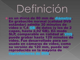    es un disco de 80 mm de diámetro.
    En grabación normal (calidad DVD
    estándar) admite 30 minutos de
    vídeo o 1,4 GB de datos (y los de 2
    capas, hasta 2,92 GB). En modo
    SLP, comparable en calidad al VHS,
    puede grabar hasta 120 minutos de
    vídeo. Fue desarrollado para ser
    usado en cámaras de vídeo, como
    su versión de 120 mm, puede ser
    reproducida en la mayoría de
    reproductores de DVD.
 