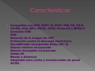    Compatible con DVD, DVD+/-R, DVD+/-RW, CD, CD-R,
    CD-RW, VCD, MP3, HDCD, JPEG, Photo-CD y MPEG-4
    Conexión USB
    OSD
    Rotación de la imagen de 180º
    Protección contra la descarga electrónica
    Decodificador incorporado Dolby (AC -3)
    Altavoz estéreo incorporado
    Batería recargable incorporada
    Salida AV
    Mando a distancia
    Adaptador para coche y transformador de pared
    AC/DC.
 