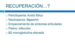 RECUPERACIÓN…?
 Pancitopenia: Acido fólico
 Neutropenia: filgastrim
 Empeoramiento de síntomas articulares
 Fiebre: infección
 B2 microglobulina elevada
 