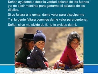 Señor, ayúdame a decir la verdad delante de los fuertes
y a no decir mentiras para ganarme el aplauso de los
débiles.
Si yo faltara a la gente, dame valor para disculparme
Y si la gente faltara conmigo dame valor para perdonar.
Señor, si yo me olvido de ti, no te olvides de mi.
 