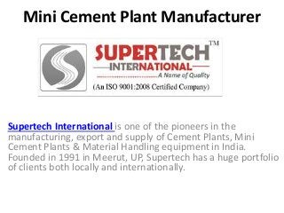 Mini Cement Plant Manufacturer
Supertech International is one of the pioneers in the
manufacturing, export and supply of Cement Plants, Mini
Cement Plants & Material Handling equipment in India.
Founded in 1991 in Meerut, UP, Supertech has a huge portfolio
of clients both locally and internationally.
 