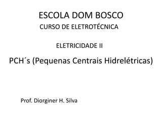 CURSO DE ELETROTÉCNICA
Prof. Diorginer H. Silva
ELETRICIDADE II
ESCOLA DOM BOSCO
PCH´s (Pequenas Centrais Hidrelétricas)
 