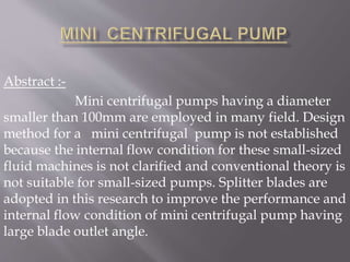 Abstract :-
Mini centrifugal pumps having a diameter
smaller than 100mm are employed in many field. Design
method for a mini centrifugal pump is not established
because the internal flow condition for these small-sized
fluid machines is not clarified and conventional theory is
not suitable for small-sized pumps. Splitter blades are
adopted in this research to improve the performance and
internal flow condition of mini centrifugal pump having
large blade outlet angle.
 