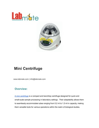 Mini Centrifuge
www.labmate.com | info@labmate.com
Overview:
A mini centrifuge is a compact and benchtop centrifuge designed for quick and
small-scale sample processing in laboratory settings. Their adaptability allows them
to seamlessly accommodate tubes ranging from 0.2 ml to 1.5 ml in capacity, making
them versatile tools for various operations within the realm of biological studies.
 