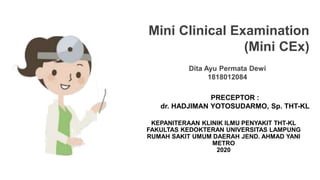 Dita Ayu Permata Dewi
1818012084
Mini Clinical Examination
(Mini CEx)
KEPANITERAAN KLINIK ILMU PENYAKIT THT-KL
FAKULTAS KEDOKTERAN UNIVERSITAS LAMPUNG
RUMAH SAKIT UMUM DAERAH JEND. AHMAD YANI
METRO
2020
PRECEPTOR :
dr. HADJIMAN YOTOSUDARMO, Sp. THT-KL
 