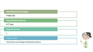 • Tidak ada
Pemeriksaan Penunjang
• CT Scan
Pemeriksaan Anjuran
•-
Diagnosis banding
•Granuloma canal dengan kolesteatoma dextra
Diagnosis Kerja
 