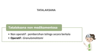 TATALAKSANA
• Non operatif : pembersihan telinga secara berkala
• Operatif : Granulomektomi
Tatalaksana non medikamentosa
 