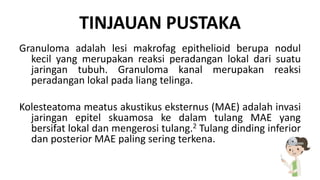 TINJAUAN PUSTAKA
Granuloma adalah lesi makrofag epithelioid berupa nodul
kecil yang merupakan reaksi peradangan lokal dari suatu
jaringan tubuh. Granuloma kanal merupakan reaksi
peradangan lokal pada liang telinga.
Kolesteatoma meatus akustikus eksternus (MAE) adalah invasi
jaringan epitel skuamosa ke dalam tulang MAE yang
bersifat lokal dan mengerosi tulang.2 Tulang dinding inferior
dan posterior MAE paling sering terkena.
 