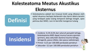 Kolesteatoma Meatus Akustikus
Eksternus
• Kolesteatoma adalah lesi (massa) kistik yang dibatasi oleh
epitel skuamus berlapis berkeratin dan berisi debris keratin
yang terdapat pada tulang temporal (telinga tengah, apex
petrosa dan MAE). Lesi ini bersifat mengerosi tulangDefinisi
• insidensi 0,1%-0,5% dari seluruh penyakit telinga.
Kolesteatoma MAE dapat muncul secara spontan
(primer), atau sekunder (karena trauma telinga,
iatrogenik, pasca infeksi, dan pasca radioterapi).
• Primer 0,15 per 100.000 penduduk pertahun
• Sekunder 0,3 per 100.000 penduduk pertahun
Insidensi
 