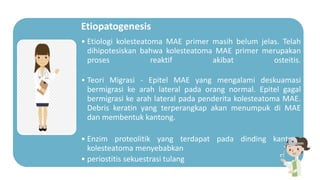 Etiopatogenesis
• Etiologi kolesteatoma MAE primer masih belum jelas. Telah
dihipotesiskan bahwa kolesteatoma MAE primer merupakan
proses reaktif akibat osteitis.
• Teori Migrasi - Epitel MAE yang mengalami deskuamasi
bermigrasi ke arah lateral pada orang normal. Epitel gagal
bermigrasi ke arah lateral pada penderita kolesteatoma MAE.
Debris keratin yang terperangkap akan menumpuk di MAE
dan membentuk kantong.
• Enzim proteolitik yang terdapat pada dinding kantong
kolesteatoma menyebabkan
• periostitis sekuestrasi tulang
 