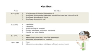 Klasifikasi
Peneliti Klasifikasi
Farrior (1990) 1. Akibat atresia MAE kongenital dan stenosis MAE
2. Berhubungan dengan tindakan timpanoplasti, operasi telinga tengah, atau trauma kulit MAE
3. Berhubungan dengan keratosis obturan
4. Berhubungan dengan osteitis fokal
Holt (1992) 1. Pasca operasi
2. Pasca trauma
3. Stenosis MAE (sering kongenital)
4. Obstruksi mae sekunder karena tumor atau osteoma
5. Penyebab yang belum diketahui
Tos (1997) 1. Primer
2. Sekunder (pasca operasi, pasca infeksi, dan pasca trauma)
3. Berhubungan dengan atresia MAE kongenital
Owen (2006) 1. Primer
2. Sekunder (pasca operasi, pasca infeksi, pasca radioterapi, dan pasca trauma)
 
