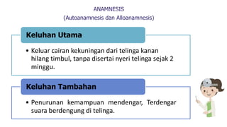 ANAMNESIS
(Autoanamnesis dan Alloanamnesis)
• Keluar cairan kekuningan dari telinga kanan
hilang timbul, tanpa disertai nyeri telinga sejak 2
minggu.
Keluhan Utama
• Penurunan kemampuan mendengar, Terdengar
suara berdengung di telinga.
Keluhan Tambahan
 