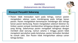 ANAMNESIS
(Autoanamnesis dan Alloanamnesis)
• Pasien tidak merasakan nyeri pada telinga, namun pasien
mengatakan adanya suara mendengung pada telinga kanan
pasien. Pasien mengatakam kemampuan mendengar dari telinga
kanan pasien berkurang. Pasien mengatakan sebelum keluhan itu
timbul, pasien sempat membersihan telinganya dengan coton but
yang kering. Sebelumnya pasien mengobati telinganya dengan
membeli obat warung, namun selama 1 minggu pasien tidak
mengalami perubahan pada keluhanya, pasien kemudian berobat
ke rumah sakit. Dan Pasien tidak mengeluhkan adanya cairan
telinga berbau
Riwayat Penyakit Sekarang
 