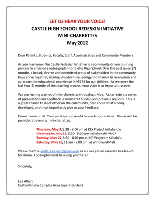 LET US HEAR YOUR VOICE!
         CASTLE HIGH SCHOOL REDESIGN INITIATIVE
                    MINI-CHARRETTES
                        May 2012

Dear Parents, Students, Faculty, Staff, Administration and Community Members:

As you may know, the Castle Redesign Initiative is a community-driven planning
process to envision a redesign plan for Castle High School. Over the past seven (7)
months, a broad, diverse and committed group of stakeholders in the community
have come together, sharing valuable time, energy and mana'o to re-envision and
co-create the educational experience in 96744 for our children. As we enter the
last two (2) months of the planning process, your voice is as important as ever.

We are hosting a series of mini-charrettes throughout May. A charrette is a series
of presentation and feedback sessions that builds upon previous sessions. This is
a great chance to meet others in the community, hear about what's being
developed, and most importantly give us your feedback.

Come to one or all. Your participation would be much appreciated. Dinner will be
provided at evening mini-charrettes.

             Thursday, May 3, 5:30 - 8:00 pm at KEY Project in Kahalu'u
             Wednesday, May 16, 5:30 - 8:00 pm at Kokokahi YWCA
             Tuesday, May 22, 5:30 - 8:00 pm at KEY Project in Kahalu'u
             Saturday, May 26, 11 am - 2:00 pm at Windward Mall

Please RSVP to castleredesign@gmail.com so we can get an accurate headcount
for dinner. Looking forward to seeing you there!


Sincerely,



Lea Albert
Castle-Kahuku Complex Area Superintendent
 