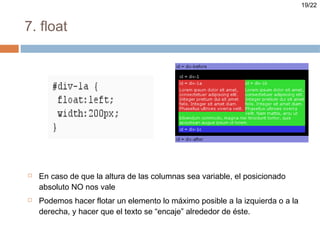 19/22


7. float




   En caso de que la altura de las columnas sea variable, el posicionado
    absoluto NO nos vale
   Podemos hacer flotar un elemento lo máximo posible a la izquierda o a la
    derecha, y hacer que el texto se “encaje” alrededor de éste.
 