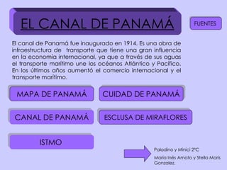EL CANAL DE PANAMÁ El canal de Panamá fue inaugurado en 1914. Es una obra de infraestructura de  transporte que tiene una gran influencia en la economía internacional, ya que a través de sus aguas el transporte marítimo une los océanos Atlántico y Pacífico. En los últimos años aumentó el comercio internacional y el transporte marítimo. MAPA DE PANAMÁ CANAL DE PANAMÁ ESCLUSA DE MIRAFLORES CUIDAD DE PANAMÁ ISTMO  Paladino y Minici 2ºC María Inés Amato y Stella Maris Gonzalez. FUENTES  