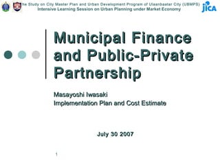 The Study on City Master Plan and Urban Development Program of Ulaanbaatar City (UBMPS)
        Intensive Learning Session on Urban Planning under Market Economy




                Municipal Finance
                and Public-Private
                Partnership
                Masayoshi Iwasaki
                Implementation Plan and Cost Estimate



                                     July 30 2007


                 1
 