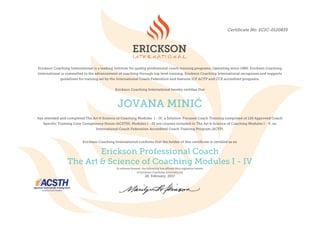 Certificate No. ECIC-0120835
Erickson Coaching International is a leading institute for quality professional coach training programs. Operating since 1980, Erickson Coaching
International is committed to the advancement of coaching through top level training. Erickson Coaching International recognizes and supports
guidelines for training set by the International Coach Federation and features ICF ACTP and CCE accredited programs.
Erickson Coaching International hereby certifies that
JOVANA MINIĆ
has attended and completed The Art & Science of Coaching Modules I - IV, a Solution-Focused Coach Training comprised of 128 Approved Coach
Specific Training Core Competency Hours (ACSTH). Modules I - IV are courses included in The Art & Science of Coaching Modules I - V, an
International Coach Federation Accredited Coach Training Program (ACTP).
	
Erickson Coaching International confirms that the holder of this certificate is certified as an	
Erickson Professional Coach
The Art & Science of Coaching Modules I - IV
In witness thereof, the following has affixed their signature hereto
of Erickson Coaching International
26 February, 2017
		
	
 