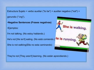 Estructura Sujeto + verbo auxiliar ("to be") + auxiliar negativo ("not") +
gerundio ("-ing").
•Negative Sentences (Frases negativas)
•Ejemplos:
I'm not talking. (No estoy hablando.)
He's not [He isn't] eating. (No está comiendo.)
She is not walking(Ella no esta caminando)
They're not [They aren't] learning. (No están aprendiendo.)
 