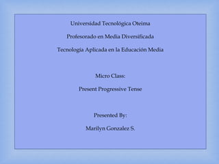Universidad Tecnológica Oteima
Profesorado en Media Diversificada
Tecnología Aplicada en la Educación Media
Micro Class:
Present Progressive Tense
Presented By:
Marilyn Gonzalez S.
 