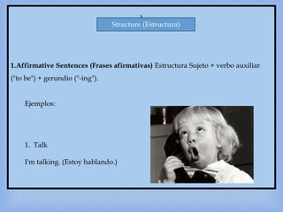 )
1.Affirmative Sentences (Frases afirmativas) Estructura Sujeto + verbo auxiliar
("to be") + gerundio ("-ing").
Ejemplos:
1. Talk
I'm talking. (Estoy hablando.)
Structure (Estructura)
 