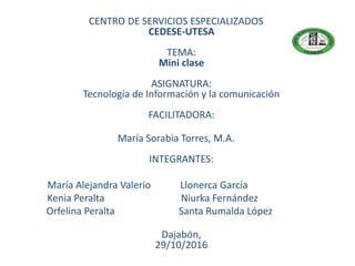 CENTRO DE SERVICIOS ESPECIALIZADOS
CEDESE-UTESA
TEMA:
Mini clase
ASIGNATURA:
Tecnología de Información y la comunicación
FACILITADORA:
María Sorabia Torres, M.A.
INTEGRANTES:
María Alejandra Valerio Llonerca García
Kenia Peralta Niurka Fernández
Orfelina Peralta Santa Rumalda López
Dajabón,
29/10/2016
 