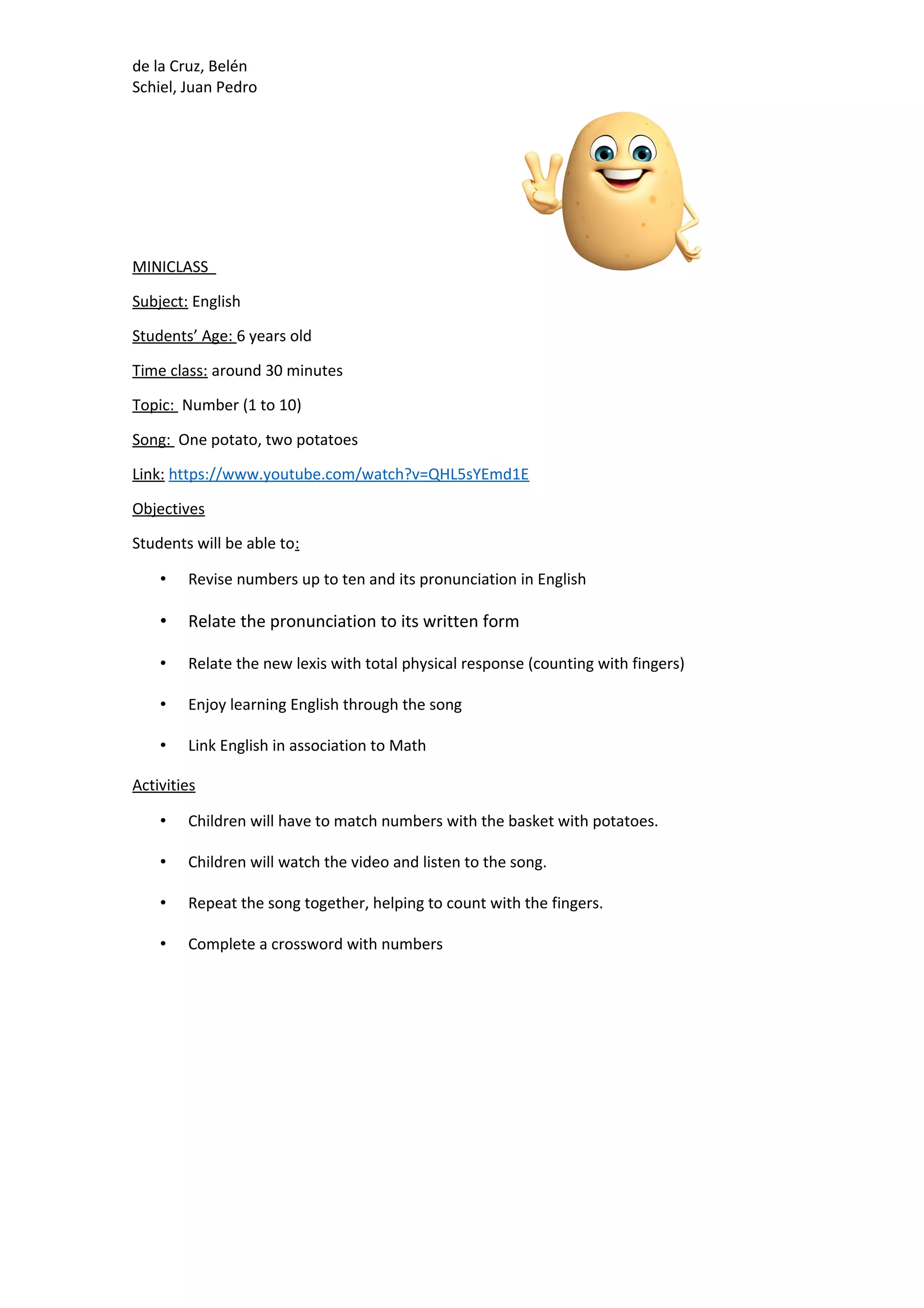 de la Cruz, Belén
Schiel, Juan Pedro
MINICLASS
Subject: English
Students’ Age: 6 years old
Time class: around 30 minutes
Topic: Number (1 to 10)
Song: One potato, two potatoes
Link: https://www.youtube.com/watch?v=QHL5sYEmd1E
Objectives
Students will be able to:
• Revise numbers up to ten and its pronunciation in English
• Relate the pronunciation to its written form
• Relate the new lexis with total physical response (counting with fingers)
• Enjoy learning English through the song
• Link English in association to Math
Activities
• Children will have to match numbers with the basket with potatoes.
• Children will watch the video and listen to the song.
• Repeat the song together, helping to count with the fingers.
• Complete a crossword with numbers