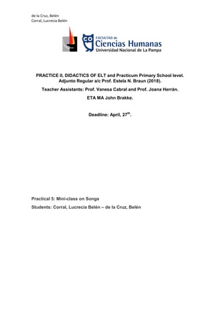 de la Cruz, Belén
Corral, Lucrecia Belén
PRACTICE II, DIDACTICS OF ELT and Practicum Primary School level.
Adjunto Regular a/c Prof. Estela N. Braun (2018).
Teacher Assistants: Prof. Vanesa Cabral and Prof. Joana Herrán.
ETA MA John Brakke.
Deadline: April, 27th
.
Practical 5: Mini-class on Songs
Students: Corral, Lucrecia Belén – de la Cruz, Belén
 