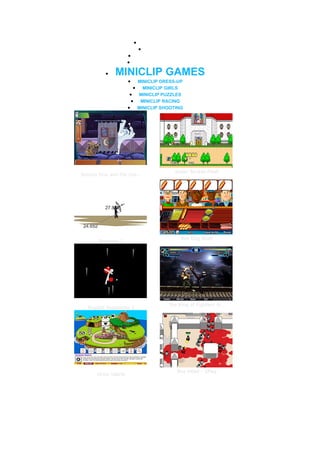 •       MINICLIP GAMES
                            •    BEST GAMES
                    •       MOST POPULAR GAMES
                    •       WEEKLY PLAYED GAMES


          •   MINICLIP GAMES
                    •   MINICLIP DRESS-UP
                        • MINICLIP GIRLS
                     • MINICLIP PUZZLES
                      • MINICLIP RACING
                    • MINICLIP SHOOTING




                                              Super Smash Flash
Scooby Doo and the Cre...




                                                  Hot Dog Bush
       Bowman 2




                                          The King of Fighters W...
  Ragdoll Avalanche 2




                                                 Box Head - 2Play
      Grow Island
 