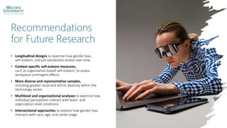 Recommendations
for Future Research
• Longitudinal designs to examine how gender bias,
self-esteem, and job satisfaction evolve over time
• Context-specific self-esteem measures,
such as organization-based self-esteem, to assess
workplace-contingent effects
• More diverse and representative samples,
including greater racial and ethnic diversity within the
technology sector
• Multilevel and organizational analyses to examine how
individual perceptions interact with team- and
organization-level conditions
• Intersectional approaches to explore how gender bias
interacts with race, age, and career stage
 