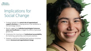 Implications for
Social Change
• Findings highlight the central role of organizational
support structures in shaping women’s job satisfaction in
the technology industry
• Results suggest that individual psychological resources
alone are insufficient to mitigate the effects of perceived
gender bias
• Emphasizes the importance of institutional accountability
for mentoring, sponsorship, and inclusion practices
• Supports a shift from individual-level resilience narratives
toward structural and organizational change
 