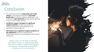 Conclusion
• This study examined the moderating role of self-
esteem in the relationship between perceived
gender bias (insufficient support, devaluation, and
hostility) and job satisfaction among women working
in the U.S. technology industry.
• Insufficient support emerged as a significant
negative predictor of lower job satisfaction,
whereas devaluation and hostility were not
significant unique predictors.
• Self-esteem was a significant negative predictor of
job satisfaction but did not moderate the
relationships between perceived gender bias and job
satisfaction.
Findings underscore the limits of individual
psychological resources in mitigating the effects
of structural workplace conditions and highlight
the importance of organizational-level factors
in shaping women’s job satisfaction.
 