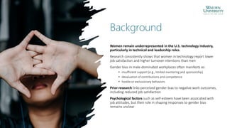 Background
Women remain underrepresented in the U.S. technology industry,
particularly in technical and leadership roles.
Research consistently shows that women in technology report lower
job satisfaction and higher turnover intentions than men
Gender bias in male-dominated workplaces often manifests as:
• insufficient support (e.g., limited mentoring and sponsorship)
• devaluation of contributions and competence
• hostile or exclusionary behaviors
Prior research links perceived gender bias to negative work outcomes,
including reduced job satisfaction
Psychological factors such as self-esteem have been associated with
job attitudes, but their role in shaping responses to gender bias
remains unclear
 