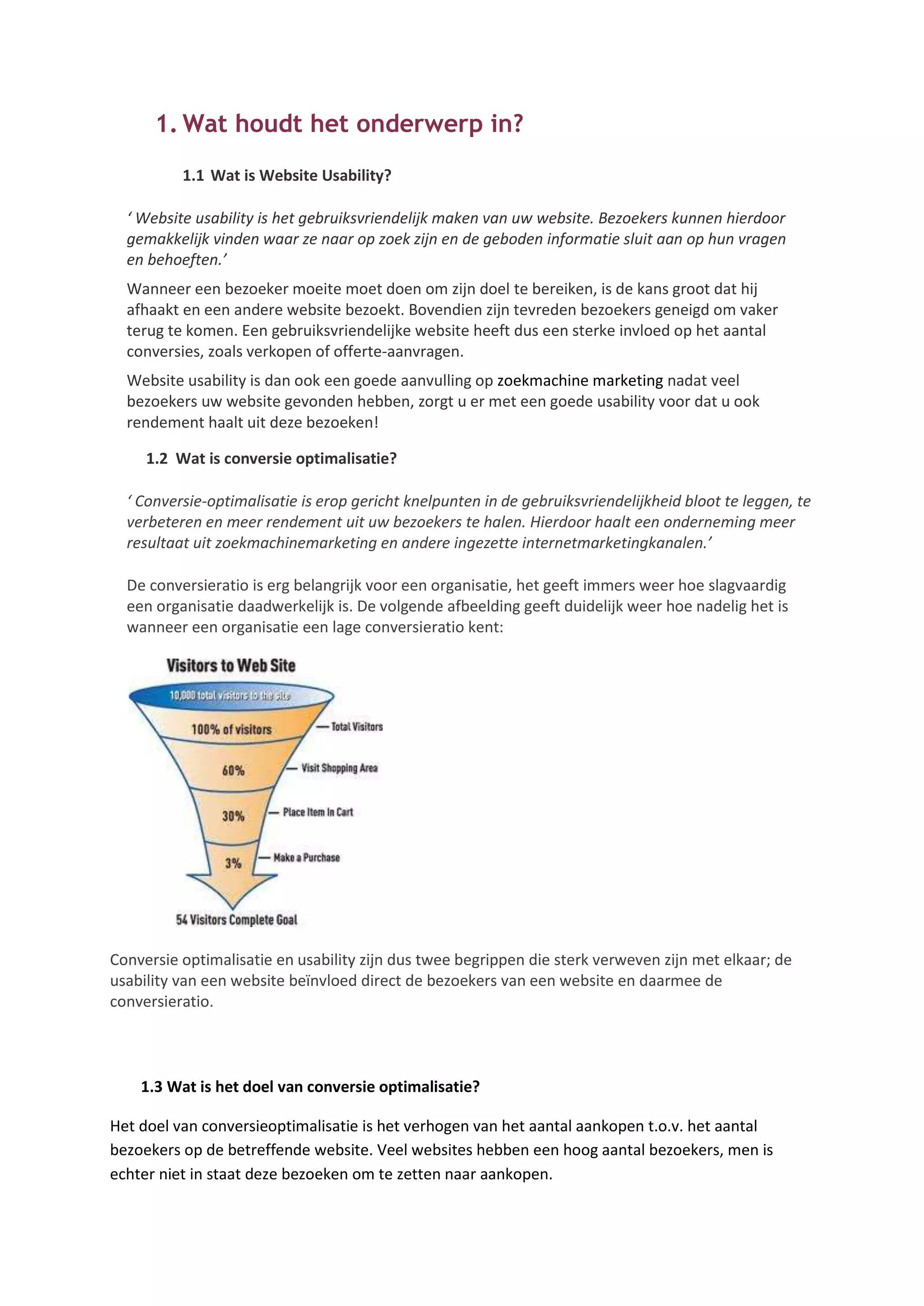 1. Wat houdt het onderwerp in?
          1.1 Wat is Website Usability?

  ‘ Website usability is het gebruiksvriendelijk maken van uw website. Bezoekers kunnen hierdoor
  gemakkelijk vinden waar ze naar op zoek zijn en de geboden informatie sluit aan op hun vragen
  en behoeften.’
  Wanneer een bezoeker moeite moet doen om zijn doel te bereiken, is de kans groot dat hij
  afhaakt en een andere website bezoekt. Bovendien zijn tevreden bezoekers geneigd om vaker
  terug te komen. Een gebruiksvriendelijke website heeft dus een sterke invloed op het aantal
  conversies, zoals verkopen of offerte-aanvragen.
  Website usability is dan ook een goede aanvulling op zoekmachine marketing nadat veel
  bezoekers uw website gevonden hebben, zorgt u er met een goede usability voor dat u ook
  rendement haalt uit deze bezoeken!

     1.2 Wat is conversie optimalisatie?

  ‘ Conversie-optimalisatie is erop gericht knelpunten in de gebruiksvriendelijkheid bloot te leggen, te
  verbeteren en meer rendement uit uw bezoekers te halen. Hierdoor haalt een onderneming meer
  resultaat uit zoekmachinemarketing en andere ingezette internetmarketingkanalen.’

  De conversieratio is erg belangrijk voor een organisatie, het geeft immers weer hoe slagvaardig
  een organisatie daadwerkelijk is. De volgende afbeelding geeft duidelijk weer hoe nadelig het is
  wanneer een organisatie een lage conversieratio kent:




Conversie optimalisatie en usability zijn dus twee begrippen die sterk verweven zijn met elkaar; de
usability van een website beïnvloed direct de bezoekers van een website en daarmee de
conversieratio.



    1.3 Wat is het doel van conversie optimalisatie?

Het doel van conversieoptimalisatie is het verhogen van het aantal aankopen t.o.v. het aantal
bezoekers op de betreffende website. Veel websites hebben een hoog aantal bezoekers, men is
echter niet in staat deze bezoeken om te zetten naar aankopen.
 