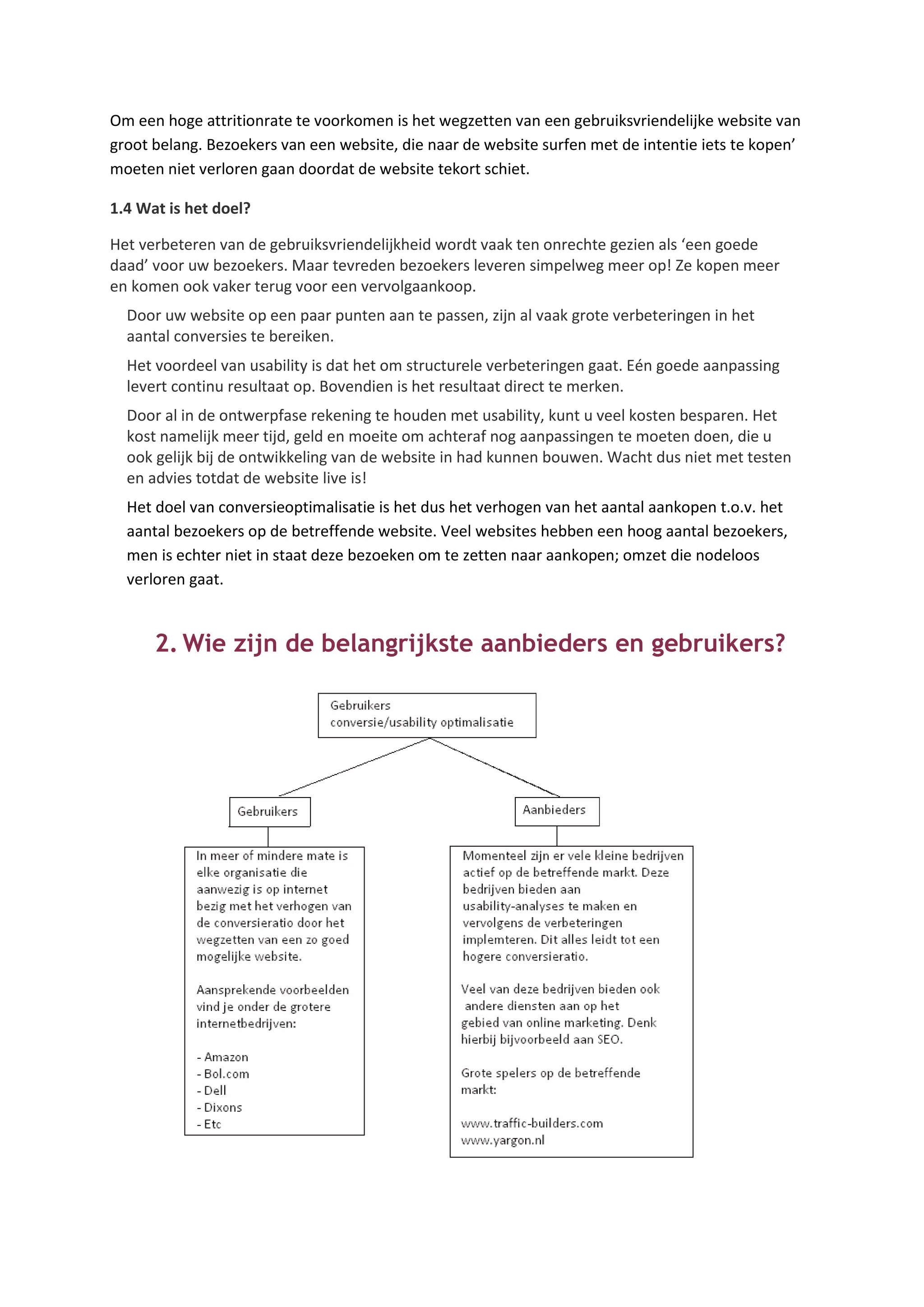 Om een hoge attritionrate te voorkomen is het wegzetten van een gebruiksvriendelijke website van
groot belang. Bezoekers van een website, die naar de website surfen met de intentie iets te kopen’
moeten niet verloren gaan doordat de website tekort schiet.

1.4 Wat is het doel?

Het verbeteren van de gebruiksvriendelijkheid wordt vaak ten onrechte gezien als ‘een goede
daad’ voor uw bezoekers. Maar tevreden bezoekers leveren simpelweg meer op! Ze kopen meer
en komen ook vaker terug voor een vervolgaankoop.
  Door uw website op een paar punten aan te passen, zijn al vaak grote verbeteringen in het
  aantal conversies te bereiken.
  Het voordeel van usability is dat het om structurele verbeteringen gaat. Eén goede aanpassing
  levert continu resultaat op. Bovendien is het resultaat direct te merken.
  Door al in de ontwerpfase rekening te houden met usability, kunt u veel kosten besparen. Het
  kost namelijk meer tijd, geld en moeite om achteraf nog aanpassingen te moeten doen, die u
  ook gelijk bij de ontwikkeling van de website in had kunnen bouwen. Wacht dus niet met testen
  en advies totdat de website live is!
  Het doel van conversieoptimalisatie is het dus het verhogen van het aantal aankopen t.o.v. het
  aantal bezoekers op de betreffende website. Veel websites hebben een hoog aantal bezoekers,
  men is echter niet in staat deze bezoeken om te zetten naar aankopen; omzet die nodeloos
  verloren gaat.


      2. Wie zijn de belangrijkste aanbieders en gebruikers?
 