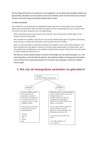 Om een hoge attritionrate te voorkomen is het wegzetten van een gebruiksvriendelijke website van
groot belang. Bezoekers van een website, die naar de website surfen met de intentie iets te kopen’
moeten niet verloren gaan doordat de website tekort schiet.

1.4 Wat is het doel?

Het verbeteren van de gebruiksvriendelijkheid wordt vaak ten onrechte gezien als ‘een goede
daad’ voor uw bezoekers. Maar tevreden bezoekers leveren simpelweg meer op! Ze kopen meer
en komen ook vaker terug voor een vervolgaankoop.
  Door uw website op een paar punten aan te passen, zijn al vaak grote verbeteringen in het
  aantal conversies te bereiken.
  Het voordeel van usability is dat het om structurele verbeteringen gaat. Eén goede aanpassing
  levert continu resultaat op. Bovendien is het resultaat direct te merken.
  Door al in de ontwerpfase rekening te houden met usability, kunt u veel kosten besparen. Het
  kost namelijk meer tijd, geld en moeite om achteraf nog aanpassingen te moeten doen, die u
  ook gelijk bij de ontwikkeling van de website in had kunnen bouwen. Wacht dus niet met testen
  en advies totdat de website live is!
  Het doel van conversieoptimalisatie is het dus het verhogen van het aantal aankopen t.o.v. het
  aantal bezoekers op de betreffende website. Veel websites hebben een hoog aantal bezoekers,
  men is echter niet in staat deze bezoeken om te zetten naar aankopen; omzet die nodeloos
  verloren gaat.


      2. Wie zijn de belangrijkste aanbieders en gebruikers?
 