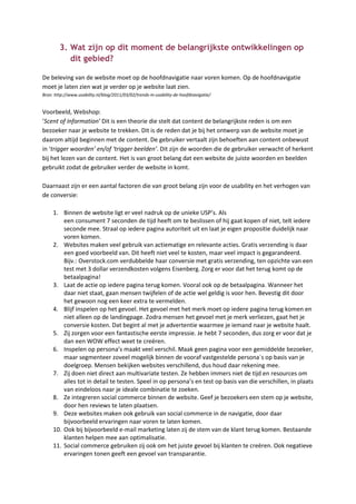 3. Wat zijn op dit moment de belangrijkste ontwikkelingen op
           dit gebied?

De beleving van de website moet op de hoofdnavigatie naar voren komen. Op de hoofdnavigatie
moet je laten zien wat je verder op je website laat zien.
Bron: http://www.usability.nl/blog/2011/03/02/trends-in-usability-de-hoofdnavigatie/


Voorbeeld, Webshop:
‘Scent of Information’ Dit is een theorie die stelt dat content de belangrijkste reden is om een
bezoeker naar je website te trekken. Dit is de reden dat je bij het ontwerp van de website moet je
daarom altijd beginnen met de content. De gebruiker vertaalt zijn behoeften aan content onbewust
in ‘trigger woorden’ en/of ‘trigger beelden’. Dit zijn de woorden die de gebruiker verwacht of herkent
bij het lezen van de content. Het is van groot belang dat een website de juiste woorden en beelden
gebruikt zodat de gebruiker verder de website in komt.

Daarnaast zijn er een aantal factoren die van groot belang zijn voor de usability en het verhogen van
de conversie:

     1. Binnen de website ligt er veel nadruk op de unieke USP’s. Als
         een consument 7 seconden de tijd heeft om te beslissen of hij gaat kopen of niet, telt iedere
         seconde mee. Straal op iedere pagina autoriteit uit en laat je eigen propositie duidelijk naar
         voren komen.
     2. Websites maken veel gebruik van actiematige en relevante acties. Gratis verzending is daar
         een goed voorbeeld van. Dit heeft niet veel te kosten, maar veel impact is gegarandeerd.
         Bijv.: Overstock.com verdubbelde haar conversie met gratis verzending, ten opzichte van een
         test met 3 dollar verzendkosten volgens Eisenberg. Zorg er voor dat het terug komt op de
         betaalpagina!
     3. Laat de actie op iedere pagina terug komen. Vooral ook op de betaalpagina. Wanneer het
         daar niet staat, gaan mensen twijfelen of de actie wel geldig is voor hen. Bevestig dit door
         het gewoon nog een keer extra te vermelden.
     4. Blijf inspelen op het gevoel. Het gevoel met het merk moet op iedere pagina terug komen en
         niet alleen op de landingpage. Zodra mensen het gevoel met je merk verliezen, gaat het je
         conversie kosten. Dat begint al met je advertentie waarmee je iemand naar je website haalt.
     5. Zij zorgen voor een fantastische eerste impressie. Je hebt 7 seconden, dus zorg er voor dat je
         dan een WOW effect weet te creëren.
     6. Inspelen op persona’s maakt veel verschil. Maak geen pagina voor een gemiddelde bezoeker,
         maar segmenteer zoveel mogelijk binnen de vooraf vastgestelde persona´s op basis van je
         doelgroep. Mensen bekijken websites verschillend, dus houd daar rekening mee.
     7. Zij doen niet direct aan multivariate testen. Ze hebben immers niet de tijd en resources om
         alles tot in detail te testen. Speel in op persona’s en test op basis van die verschillen, in plaats
         van eindeloos naar je ideale combinatie te zoeken.
     8. Ze integreren social commerce binnen de website. Geef je bezoekers een stem op je website,
         door hen reviews te laten plaatsen.
     9. Deze websites maken ook gebruik van social commerce in de navigatie, door daar
         bijvoorbeeld ervaringen naar voren te laten komen.
     10. Ook bij bijvoorbeeld e-mail marketing laten zij de stem van de klant terug komen. Bestaande
         klanten helpen mee aan optimalisatie.
     11. Social commerce gebruiken zij ook om het juiste gevoel bij klanten te creëren. Ook negatieve
         ervaringen tonen geeft een gevoel van transparantie.
 