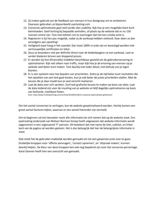 12. Zij maken gebruik van de feedback van mensen in hun doelgroep om te verbeteren.
        Daarvoor gebruiken ze bijvoorbeeld usertesting.com
    13. Conversie optimalisatie gaat veel verder dan usability. Kijk hoe je een mogelijke klant kunt
        beïnvloeden. Geef korting bij bepaalde aantallen, of plaats op de website dat er nu 150
        mensen online zijn. Test met teksten om te overtuigen dat het een unieke actie is.
    14. Registeren is bij hen pas mogelijk, nadat zij de aankoop hebben voltooid. Daar doen ze dan
        vervolgens aan upselling!
    15. Veiligheid staat hoog in het vaandel. Dat moet 100% in orde zijn en bevestigd worden met
        vertrouwelijke certificaten en tekst.
    16. Stuur je bezoekers niet per definitie direct naar de bedankpagina na een aankoop. Laat ze
        verder bladeren binnen een kloppend proces.
    17. Er worden bij hen (financiële) middelen beschikbaar gesteld om de gebruikerservaring te
        optimaliseren. Kijk niet alleen naar traffic, maar kijk hoe je de ervaring van mensen op je
        website veel beter kunt maken. Test daarbij met ieder detail, met behulp van je eigen
        klanten.
    18. Er is een systeem voor het bepalen van prioriteiten. Zodra je de tijd beter kunt inschatten die
        het opzetten van een test gaat kosten, kun je ook beter de juiste prioriteiten stellen. Met de
        keuzes die je daar maakt kun je veel verschil realiseren.
    19. Laat de data voor zich spreken. Durf ook grafische keuzes te maken op basis van data. Laat
        de data leidend zijn voor de invulling van je website en blijf dagelijks optimaliseren op basis
        van keiharde, meetbare feiten.
        bron: http://www.frankwatching.com/archive/2010/02/18/21-conversie-optimalisatie-geheimen/




Om het aantal conversies te verhogen, kan de website geoptimaliseerd worden. Hierbij komen een
groot aantal factoren kijken, waarvan er een aantal hieronder zijn vermeld.

Om te beginnen zal een bezoeker nooit alle informatie tot zich nemen dat op de website staat. Een
eyetracking onderzoek van Nielsen Norman Groep heeft uitgewezen dat website informatie wordt
opgenomen in een zogenaamd ‘F’ patroon. Dit betekent dat met name de titel, subtitel, en linker
kant van de pagina zal worden gelezen. Het is dus belangrijk dat hier de belangrijkste informatie in
staat.

Ook moet het de gebruiker makkelijk worden gemaakt om tot een gewenste actie over te gaan.
Duidelijke knoppen voor ‘offerte aanvragen’, ‘contact opnemen’, en ‘afspraak maken’, kunnen
daarbij helpen. De kleur van deze knoppen kan ook nog bepalend zijn voor het conversie percentage.
Karel Geenen heeft hier een overzicht van gemaakt.
 